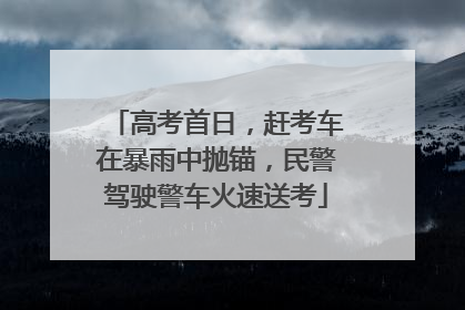 高考首日，赶考车在暴雨中抛锚，民警驾驶警车火速送考