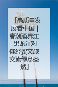 高质量发展看中国｜春潮涌界江 黑龙江对俄经贸文旅交流绿意盎然