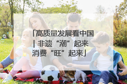高质量发展看中国｜非遗“潮”起来 消费“旺”起来