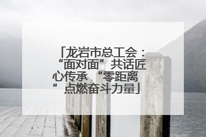 龙岩市总工会：“面对面”共话匠心传承 “零距离”点燃奋斗力量