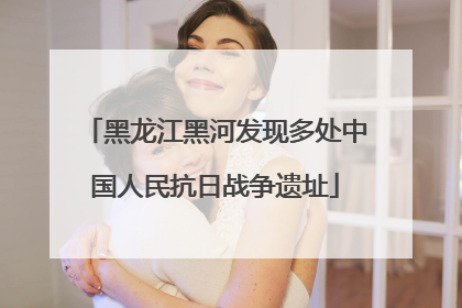黑龙江黑河发现多处中国人民抗日战争遗址