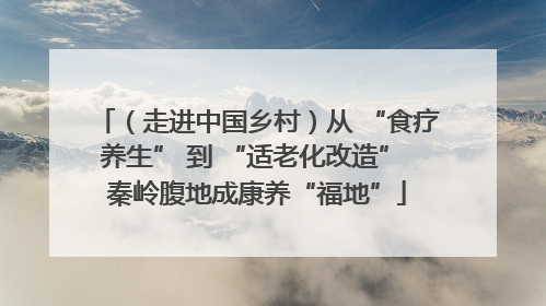 （走进中国乡村）从 “食疗养生” 到 “适老化改造” 秦岭腹地成康养“福地”
