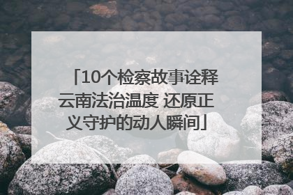10个检察故事诠释云南法治温度 还原正义守护的动人瞬间
