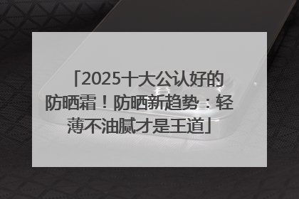 2025十大公认好的防晒霜！防晒新趋势：轻薄不油腻才是王道