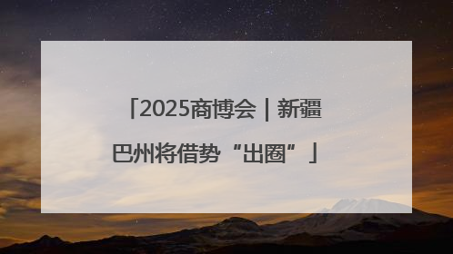 2025商博会｜新疆巴州将借势“出圈”