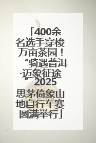 400余名选手穿梭万亩茶园！“骑遇普洱·迈象征途”2025思茅倚象山地自行车赛圆满举行