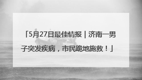 5月27日最佳情报｜济南一男子突发疾病，市民跪地施救！