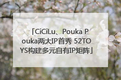 CiCiLu、Pouka Pouka两大IP首秀 52TOYS构建多元自有IP矩阵