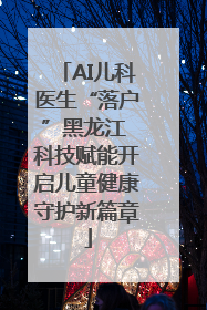 AI儿科医生“落户”黑龙江 科技赋能开启儿童健康守护新篇章